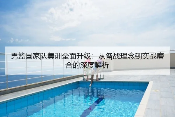 男篮国家队集训全面升级：从备战理念到实战磨合的深度解析