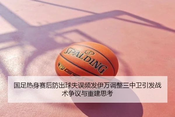 国足热身赛后防出球失误频发伊万调整三中卫引发战术争议与重建思考