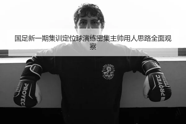 国足新一期集训定位球演练密集主帅用人思路全面观察