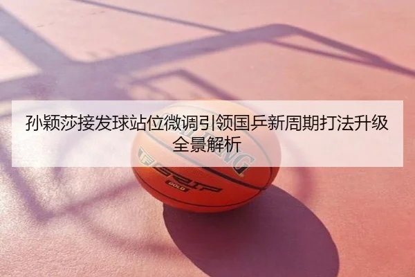 孙颖莎接发球站位微调引领国乒新周期打法升级全景解析