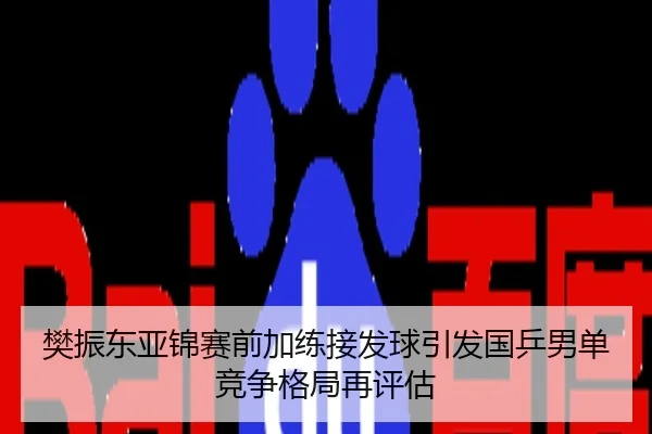 樊振东亚锦赛前加练接发球引发国乒男单竞争格局再评估