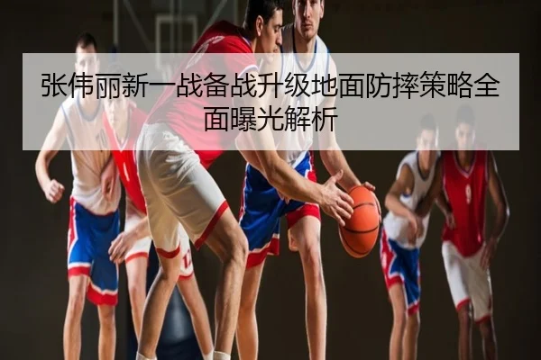张伟丽新一战备战升级地面防摔策略全面曝光解析