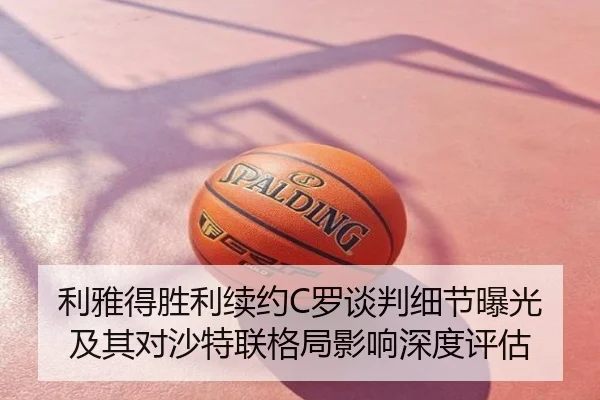 利雅得胜利续约C罗谈判细节曝光及其对沙特联格局影响深度评估